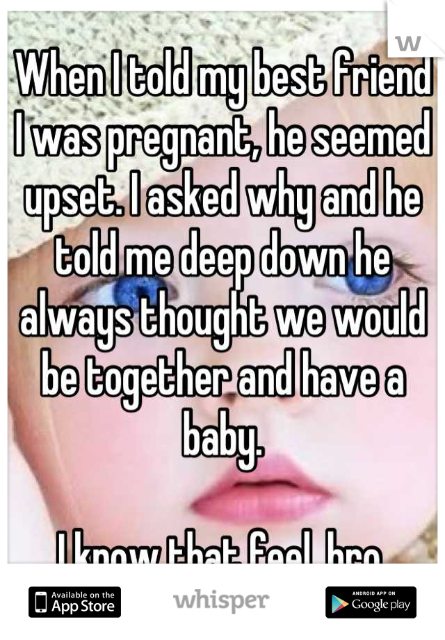 When I told my best friend I was pregnant, he seemed upset. I asked why and he told me deep down he always thought we would be together and have a baby.

I know that feel, bro.