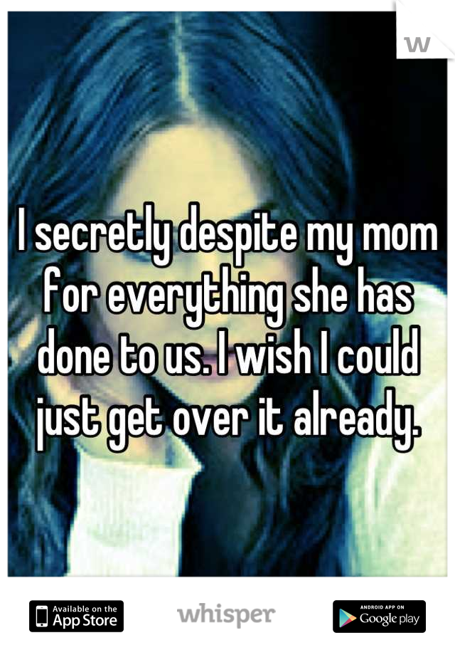 I secretly despite my mom for everything she has done to us. I wish I could just get over it already.