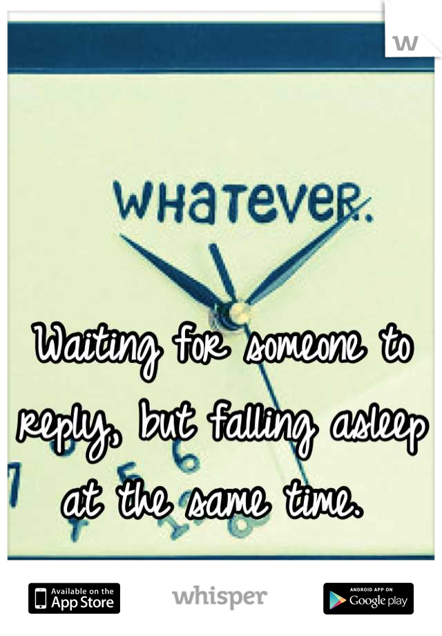 Waiting for someone to reply, but falling asleep at the same time. 