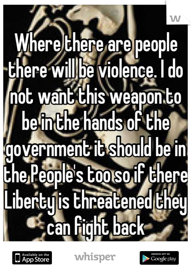 Where there are people there will be violence. I do not want this weapon to be in the hands of the government it should be in the People's too so if there Liberty is threatened they can fight back