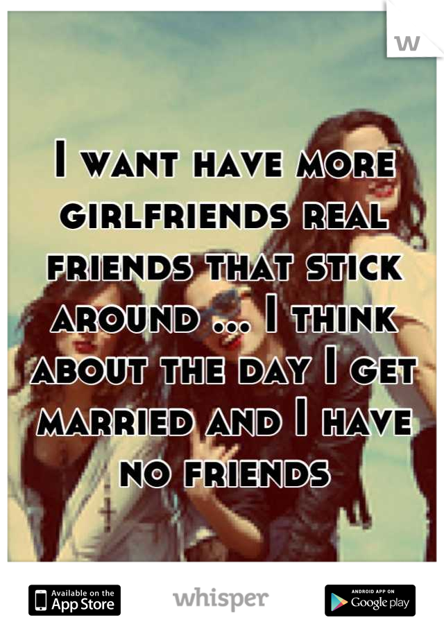 I want have more girlfriends real friends that stick around ... I think about the day I get married and I have no friends