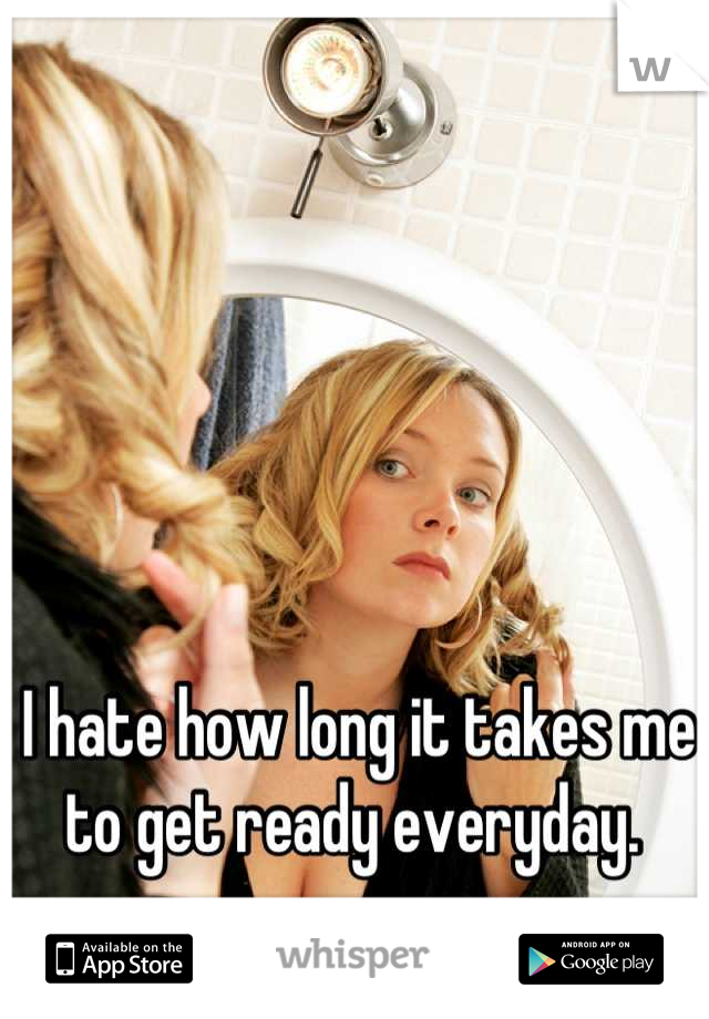 I hate how long it takes me to get ready everyday. 