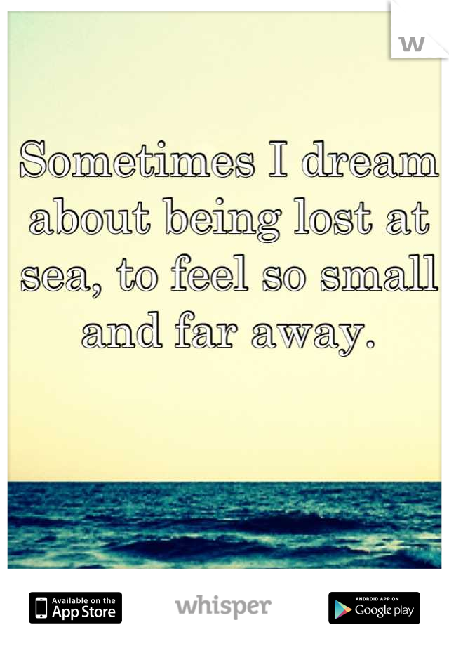 Sometimes I dream about being lost at sea, to feel so small and far away.