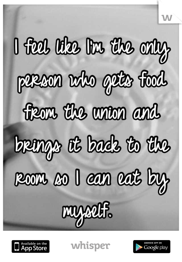 I feel like I'm the only person who gets food from the union and brings it back to the room so I can eat by myself. 