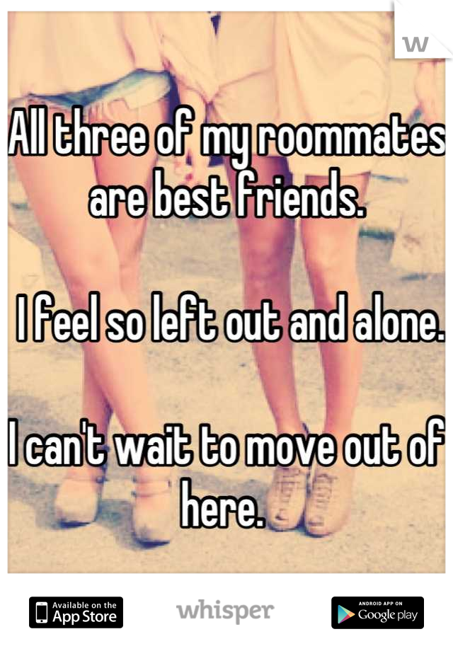 All three of my roommates are best friends.

 I feel so left out and alone. 

I can't wait to move out of here. 