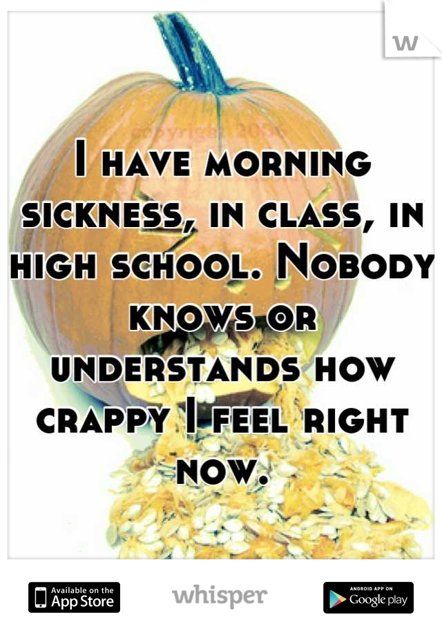 I have morning sickness, in class, in high school. Nobody knows or understands how crappy I feel right now.