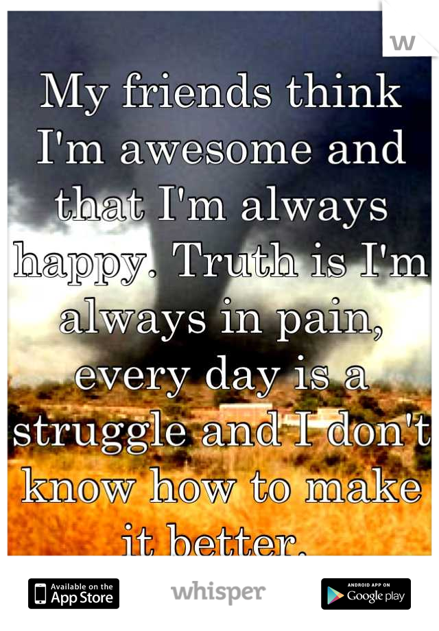 My friends think I'm awesome and that I'm always happy. Truth is I'm always in pain, every day is a struggle and I don't know how to make it better. 