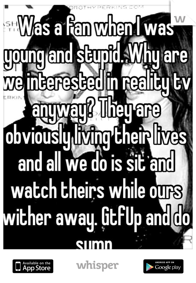 Was a fan when I was young and stupid. Why are we interested in reality tv anyway? They are obviously living their lives and all we do is sit and watch theirs while ours wither away. GtfUp and do sumn 