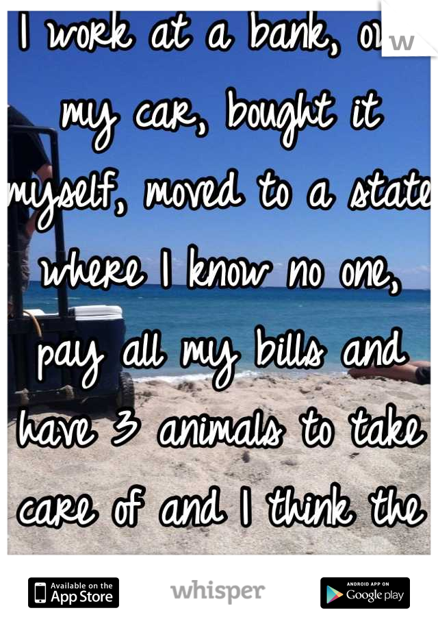 I work at a bank, own my car, bought it myself, moved to a state where I know no one, pay all my bills and have 3 animals to take care of and I think the same way..
Idk why either.. 