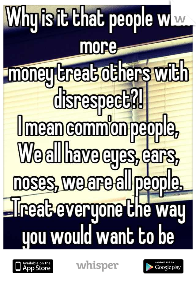 Why is it that people with more 
money treat others with disrespect?!
I mean comm'on people,
We all have eyes, ears, noses, we are all people. Treat everyone the way you would want to be treated. 