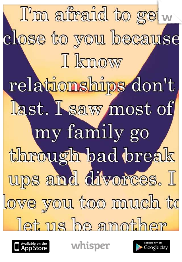 I'm afraid to get close to you because I know relationships don't last. I saw most of my family go through bad break ups and divorces. I love you too much to let us be another failed relationship. 