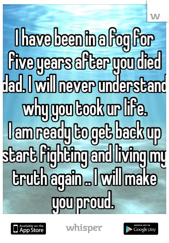 I have been in a fog for five years after you died dad. I will never understand why you took ur life.
I am ready to get back up start fighting and living my truth again .. I will make you proud. 