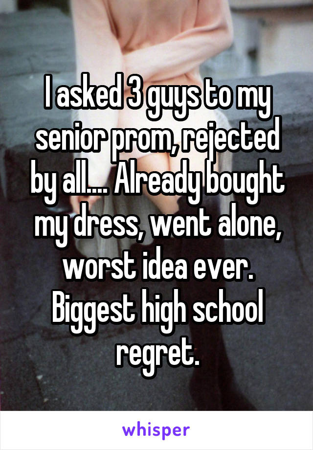I asked 3 guys to my senior prom, rejected by all.... Already bought my dress, went alone, worst idea ever. Biggest high school regret.