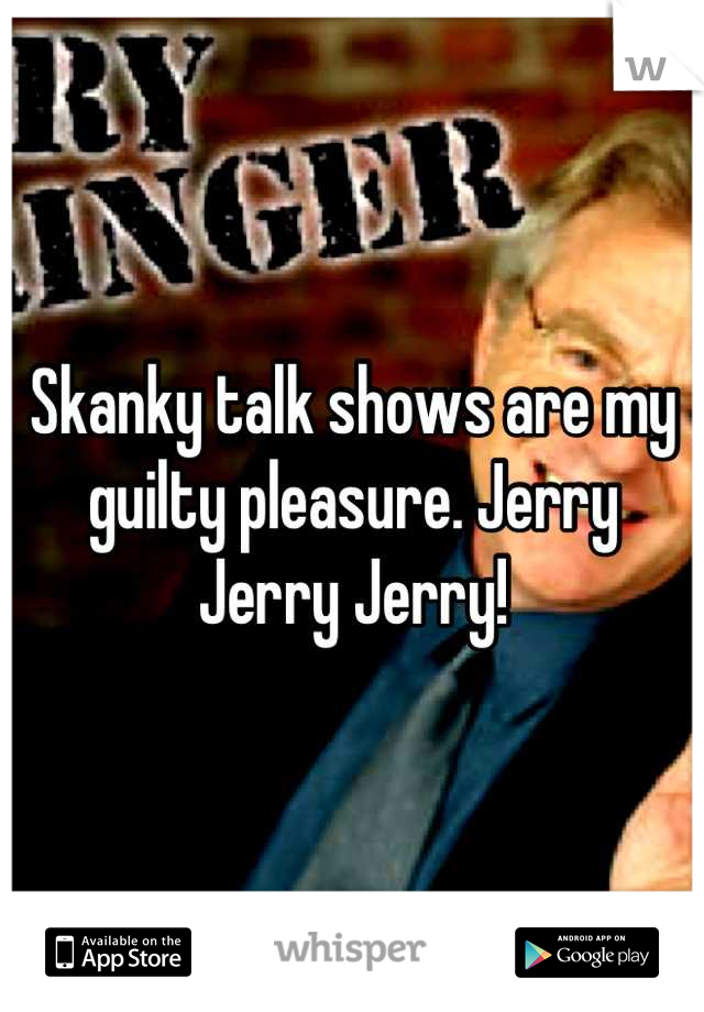 Skanky talk shows are my guilty pleasure. Jerry Jerry Jerry!