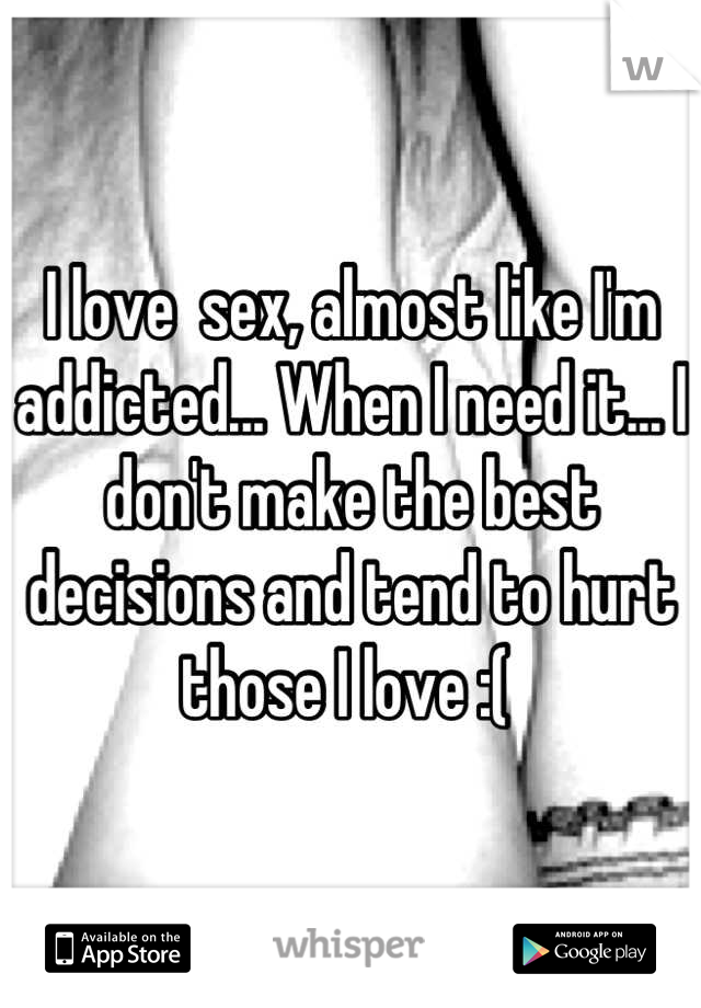 I love  sex, almost like I'm addicted... When I need it... I don't make the best decisions and tend to hurt those I love :( 