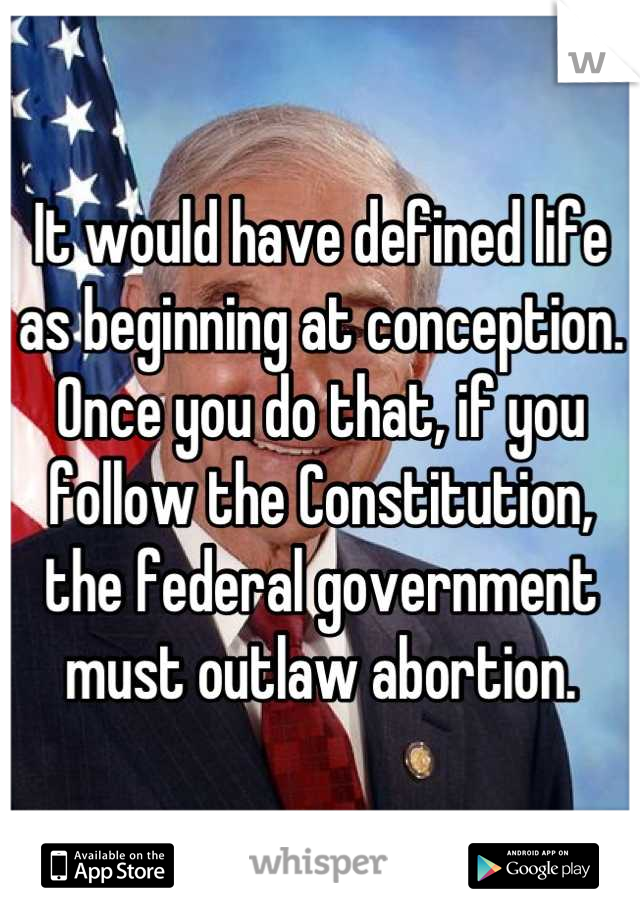 It would have defined life as beginning at conception. Once you do that, if you follow the Constitution, the federal government must outlaw abortion.