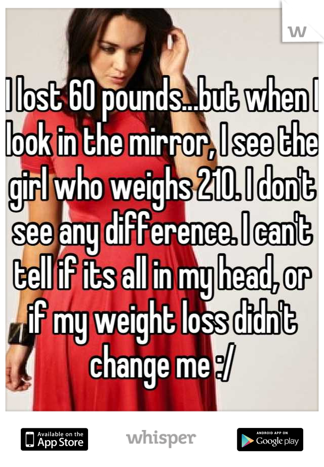 I lost 60 pounds...but when I look in the mirror, I see the girl who weighs 210. I don't see any difference. I can't tell if its all in my head, or if my weight loss didn't change me :/