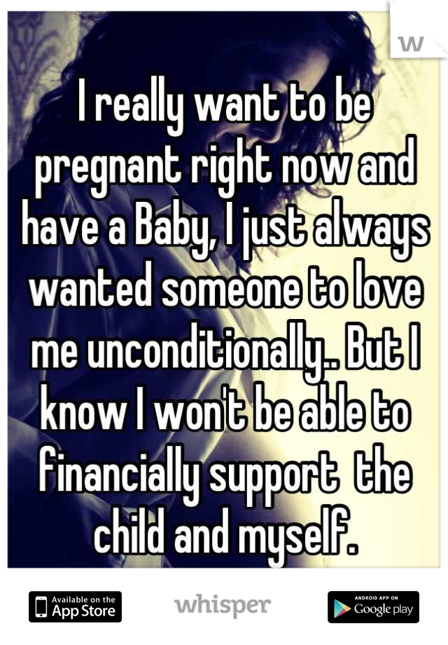 I really want to be pregnant right now and have a Baby, I just always wanted someone to love me unconditionally.. But I know I won't be able to financially support  the child and myself.