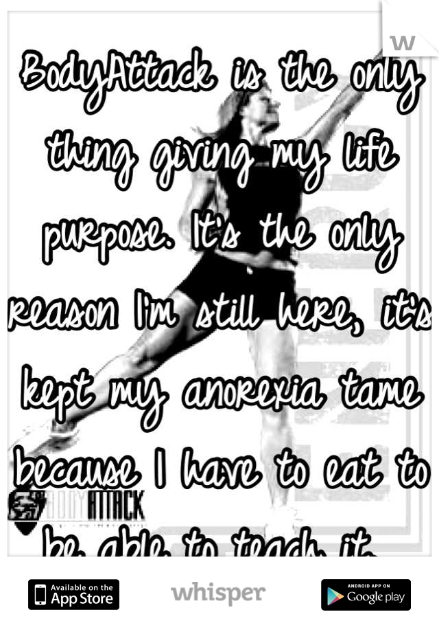 BodyAttack is the only thing giving my life purpose. It's the only reason I'm still here, it's kept my anorexia tame because I have to eat to be able to teach it. 