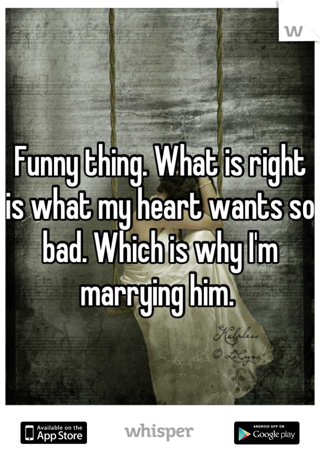 Funny thing. What is right is what my heart wants so bad. Which is why I'm marrying him. 