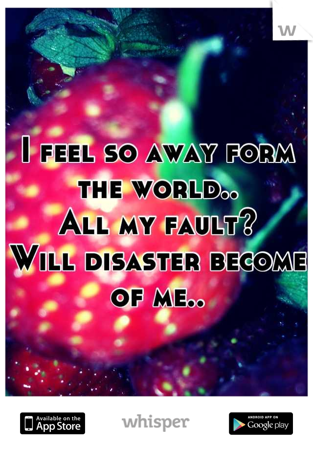 I feel so away form the world.. 
All my fault? 
Will disaster become of me..