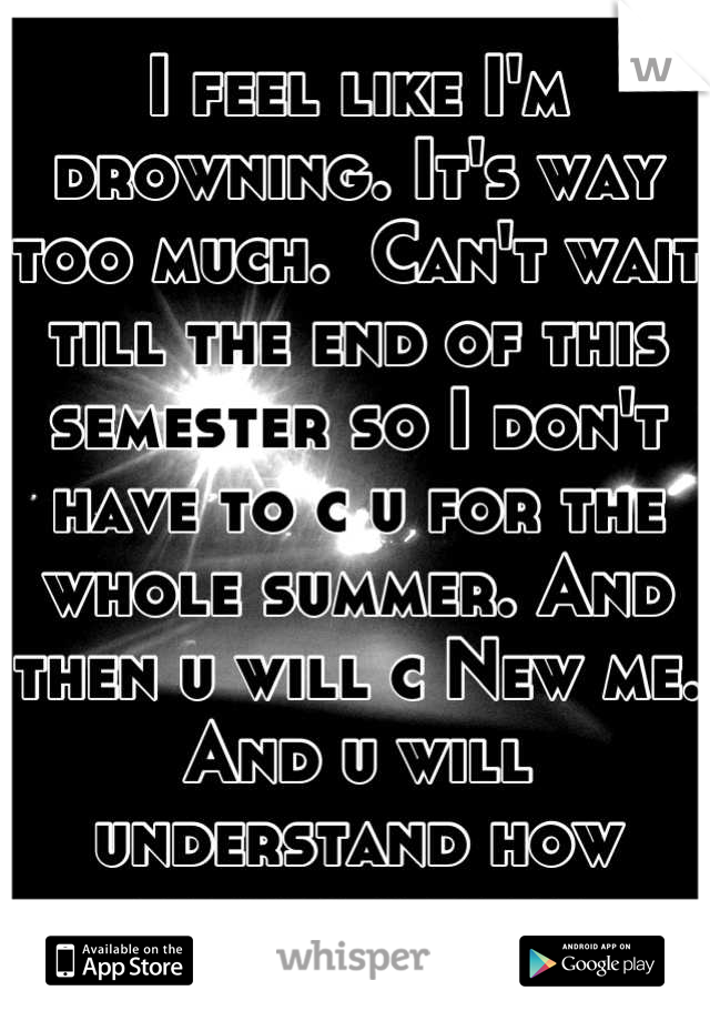 I feel like I'm drowning. It's way too much.  Can't wait till the end of this semester so I don't have to c u for the whole summer. And then u will c New me. And u will understand how wrong u were