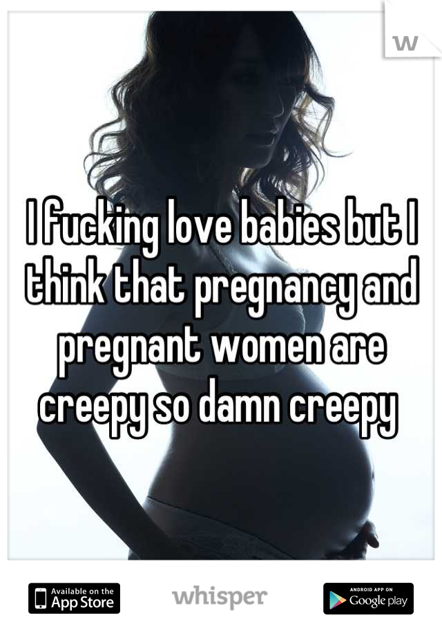 I fucking love babies but I think that pregnancy and pregnant women are creepy so damn creepy 