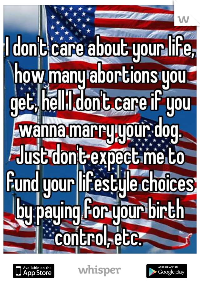 I don't care about your life, how many abortions you get, hell I don't care if you wanna marry your dog.
Just don't expect me to fund your lifestyle choices by paying for your birth control, etc. 