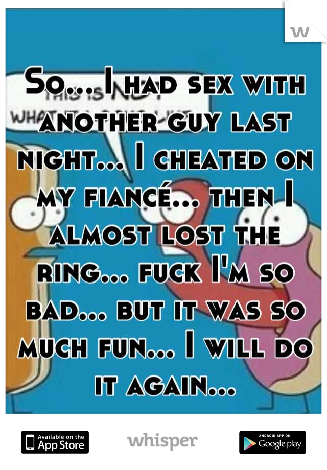 So... I had sex with another guy last night... I cheated on my fiancé... then I almost lost the ring... fuck I'm so bad... but it was so much fun... I will do it again...