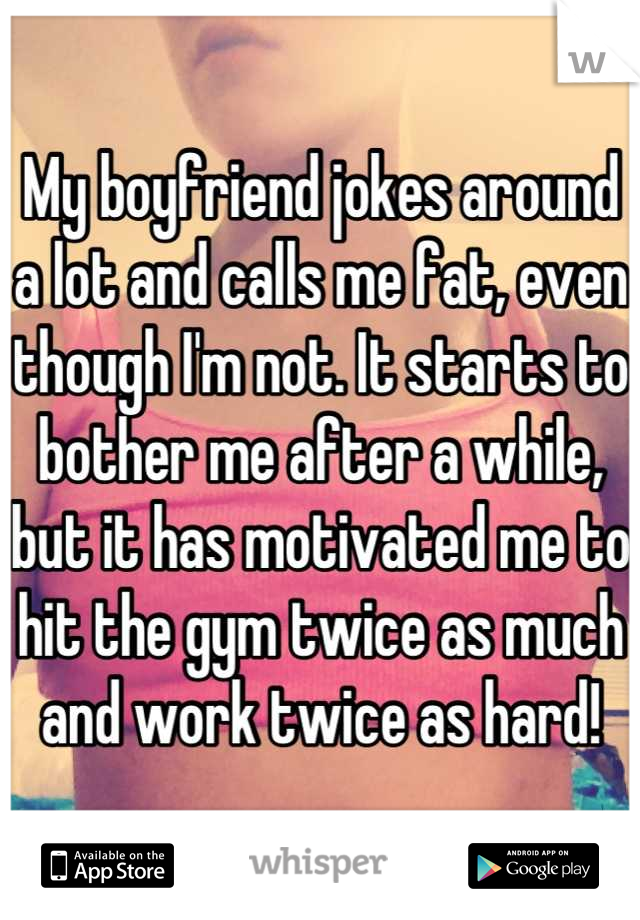 My boyfriend jokes around a lot and calls me fat, even though I'm not. It starts to bother me after a while, but it has motivated me to hit the gym twice as much and work twice as hard!