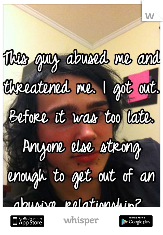 This guy abused me and threatened me. I got out. Before it was too late. Anyone else strong enough to get out of an abusive relationship? 