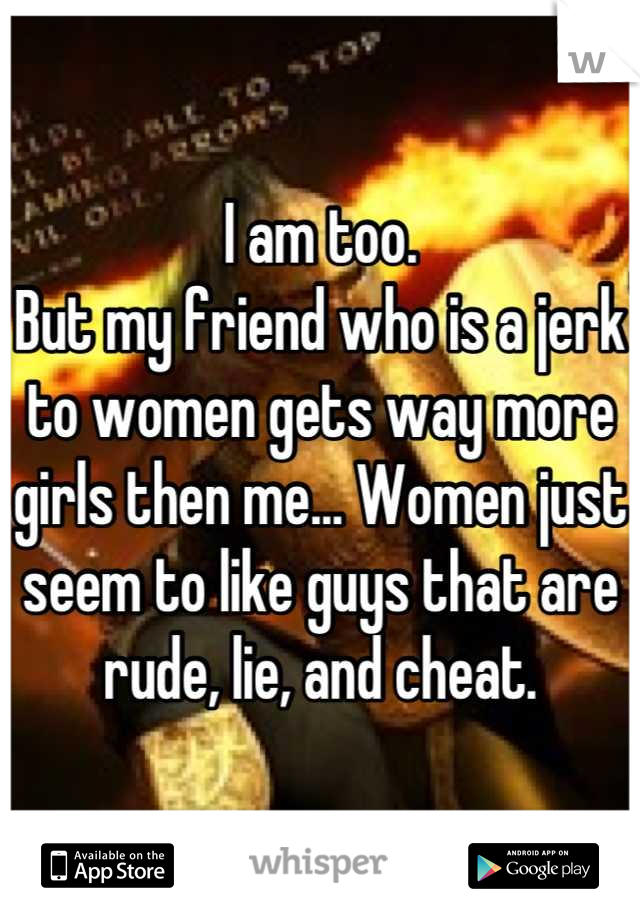 I am too. 
But my friend who is a jerk to women gets way more girls then me... Women just seem to like guys that are rude, lie, and cheat.