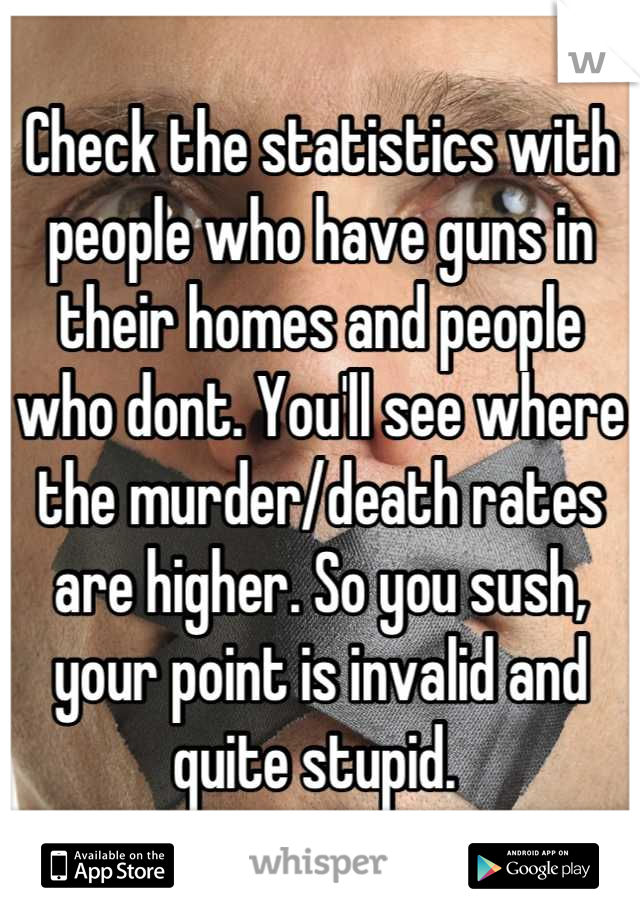 Check the statistics with people who have guns in their homes and people who dont. You'll see where the murder/death rates are higher. So you sush, your point is invalid and quite stupid. 