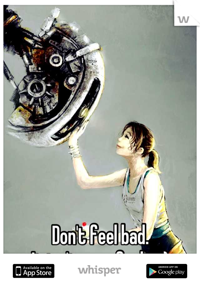 







Don't feel bad.  
It isn't your fault =}