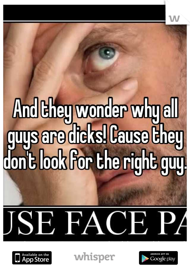 And they wonder why all guys are dicks! Cause they don't look for the right guy.