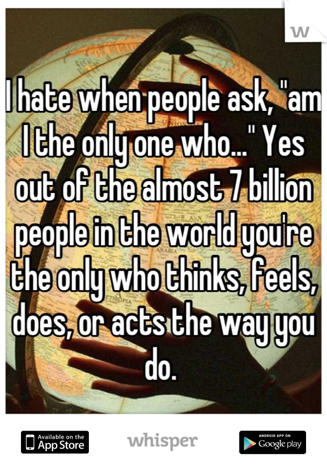 I hate when people ask, "am I the only one who..." Yes out of the almost 7 billion people in the world you're the only who thinks, feels, does, or acts the way you do. 