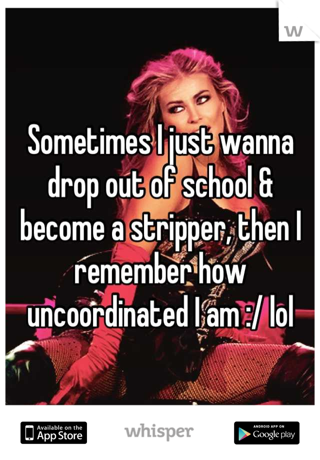 Sometimes I just wanna drop out of school & become a stripper, then I remember how uncoordinated I am :/ lol