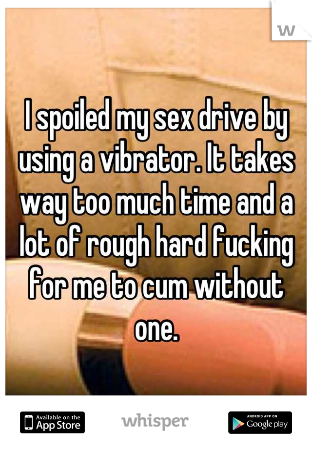 I spoiled my sex drive by using a vibrator. It takes way too much time and a lot of rough hard fucking for me to cum without one.