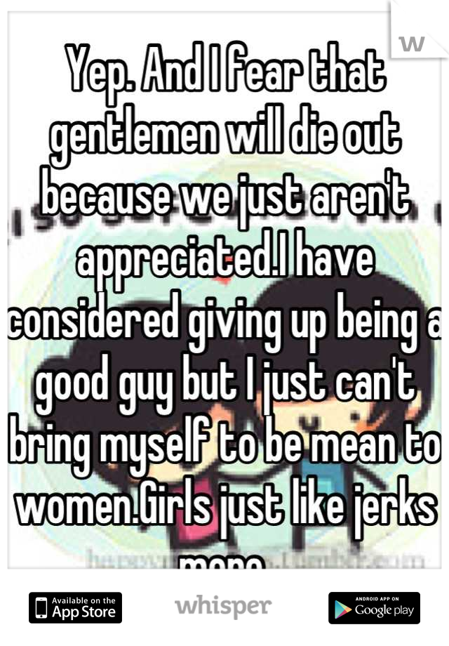 Yep. And I fear that gentlemen will die out because we just aren't appreciated.I have considered giving up being a good guy but I just can't bring myself to be mean to women.Girls just like jerks more.