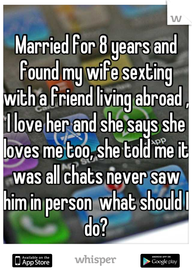 Married for 8 years and found my wife sexting with a friend living abroad , I love her and she says she loves me too, she told me it was all chats never saw him in person  what should I do?