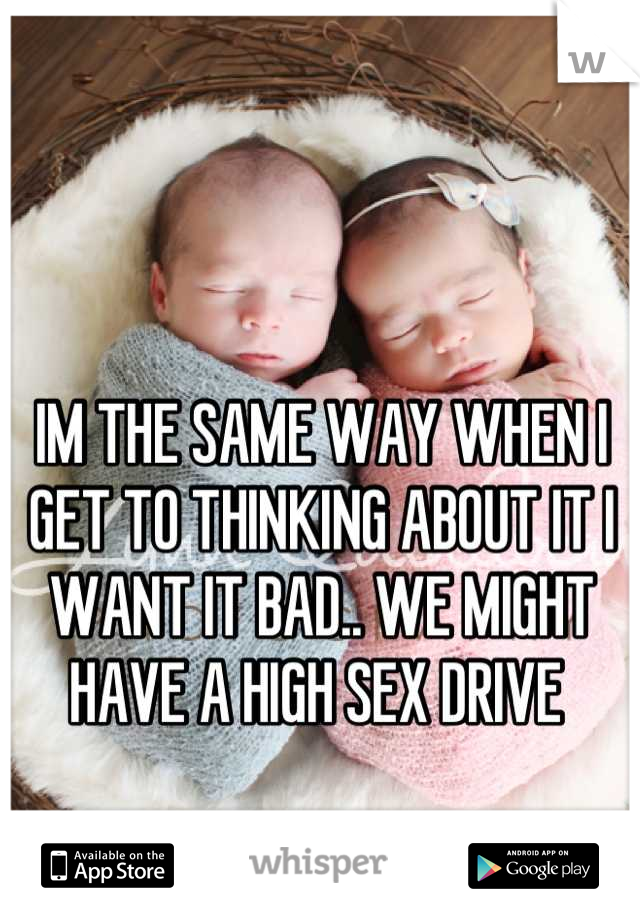 IM THE SAME WAY WHEN I GET TO THINKING ABOUT IT I WANT IT BAD.. WE MIGHT HAVE A HIGH SEX DRIVE 