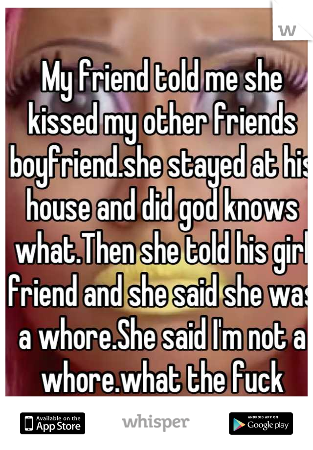 My friend told me she kissed my other friends boyfriend.she stayed at his house and did god knows what.Then she told his girl friend and she said she was a whore.She said I'm not a whore.what the fuck