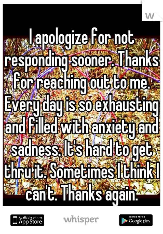 I apologize for not responding sooner. Thanks for reaching out to me. Every day is so exhausting and filled with anxiety and sadness. It's hard to get thru it. Sometimes I think I can't. Thanks again.