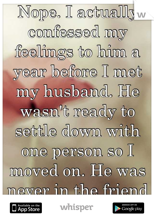 Nope. I actually confessed my feelings to him a year before I met my husband. He wasn't ready to settle down with one person so I moved on. He was never in the friend zone. 