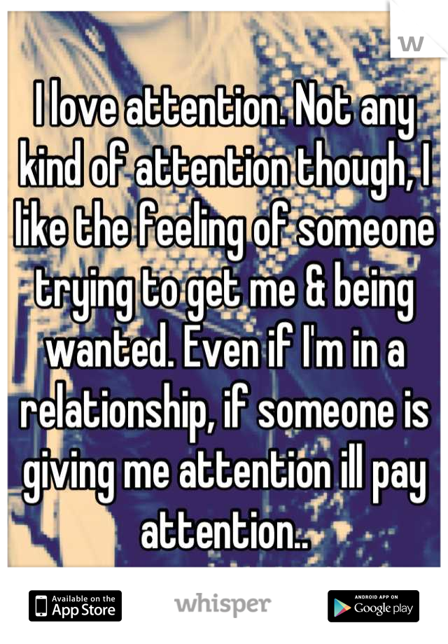 I love attention. Not any kind of attention though, I like the feeling of someone trying to get me & being wanted. Even if I'm in a relationship, if someone is giving me attention ill pay attention..