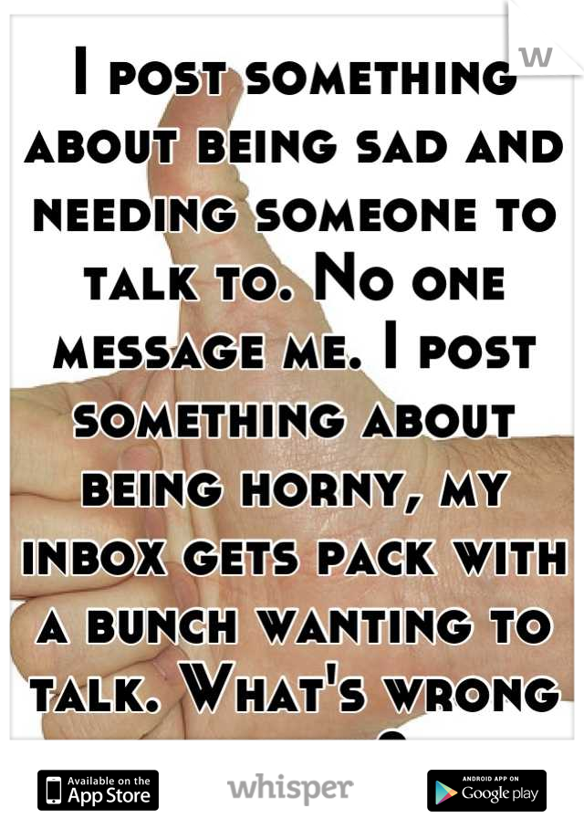 I post something about being sad and needing someone to talk to. No one message me. I post something about being horny, my inbox gets pack with a bunch wanting to talk. What's wrong with ya?