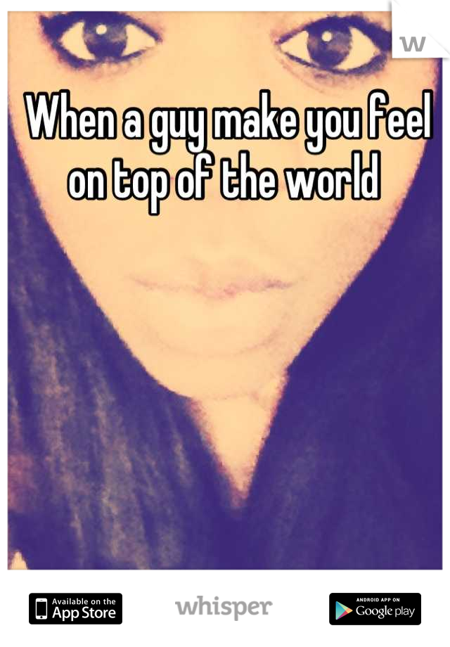 When a guy make you feel on top of the world 