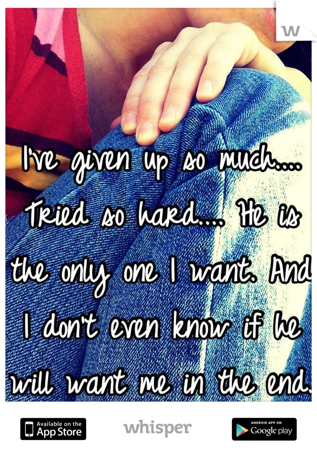 I've given up so much.... Tried so hard.... He is the only one I want. And I don't even know if he will want me in the end.