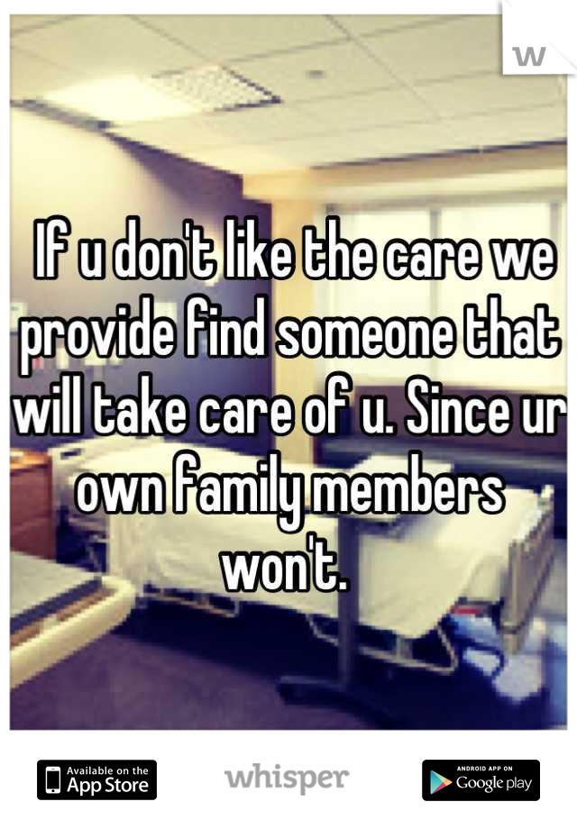  If u don't like the care we provide find someone that will take care of u. Since ur own family members won't. 