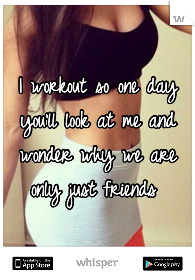 I workout so one day you'll look at me and wonder why we are only just friends 